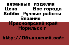 вязанные  изделия  › Цена ­ 100 - Все города Хобби. Ручные работы » Вязание   . Красноярский край,Норильск г.